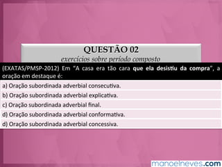 QUESTÃO 02
exercícios sobre período composto
(EXATAS/PMSP-­‐2012)	
   Em	
   “A	
   casa	
   era	
   tão	
   cara	
   que	
   ela	
   desis.u	
   da	
   compra”,	
   a	
  
oração	
  em	
  destaque	
  é:	
  
a)	
  Oração	
  subordinada	
  adverbial	
  consecuGva.	
  
b)	
  Oração	
  subordinada	
  adverbial	
  explicaGva.	
  
c)	
  Oração	
  subordinada	
  adverbial	
  ﬁnal.	
  
d)	
  Oração	
  subordinada	
  adverbial	
  conformaGva.	
  
e)	
  Oração	
  subordinada	
  adverbial	
  concessiva.	
  
 