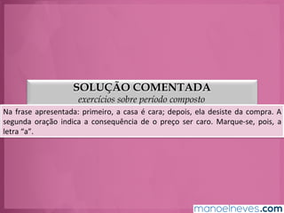 SOLUÇÃO COMENTADA
exercícios sobre período composto
Na	
  frase	
  apresentada:	
  primeiro,	
  a	
  casa	
  é	
  cara;	
  depois,	
  alguém	
  desiste	
  da	
  compra.	
  
A	
  segunda	
  oração	
  indica	
  a	
  consequência	
  de	
  o	
  preço	
  ser	
  caro.	
  Marque-­‐se,	
  pois,	
  a	
  
letra	
  “a”.	
  
 