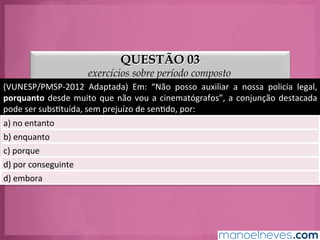 QUESTÃO 03
exercícios sobre período composto
(VUNESP/PMSP-­‐2012	
   Adaptada)	
   Em:	
   “Não	
   posso	
   auxiliar	
   a	
   nossa	
   policia	
   legal,	
  
porquanto	
  desde	
  muito	
  que	
  não	
  vou	
  a	
  cinematógrafos”,	
  a	
  conjunção	
  destacada	
  
pode	
  ser	
  subsGtuída,	
  sem	
  prejuízo	
  de	
  senGdo,	
  por:	
  
a)	
  no	
  entanto	
  
b)	
  enquanto	
  
c)	
  porque	
  
d)	
  por	
  conseguinte	
  
e)	
  embora	
  
 