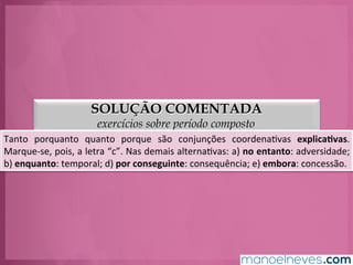 SOLUÇÃO COMENTADA
exercícios sobre período composto
Tanto	
   porquanto	
   quanto	
   porque	
   são	
   conjunções	
   coordenaGvas	
   explica.vas.	
  
Marque-­‐se,	
  pois,	
  a	
  letra	
  “c”.	
  Nas	
  demais	
  alternaGvas:	
  a)	
  no	
  entanto:	
  adversidade;	
  
b)	
  enquanto:	
  temporal;	
  d)	
  por	
  conseguinte:	
  consequência;	
  e)	
  embora:	
  concessão.	
  
 
