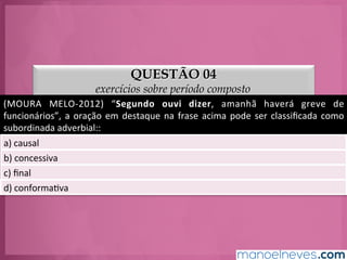 QUESTÃO 04
exercícios sobre período composto
(MOURA	
   MELO-­‐2012)	
   “Segundo	
   ouvi	
   dizer,	
   amanhã	
   haverá	
   greve	
   de	
  
funcionários”,	
  a	
  oração	
  em	
  destaque	
  na	
  frase	
  acima	
  pode	
  ser	
  classiﬁcada	
  como	
  
subordinada	
  adverbial::	
  
a)	
  causal	
  
b)	
  concessiva	
  
c)	
  ﬁnal	
  
d)	
  conformaGva	
  
 