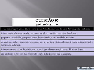 QUESTÃO 05
                                      pré-modernismo
  Da personagem que dá título a Triste fim de Policarpo Quaresmo, de Lima Barreto, pode-se afirmar:
foi um nacionalista extremado, mas nunca estudou com afinco as coisas brasileiras.
perpetrou seu suicídio, porque se sentia decepcionado com a realidade brasileira.
defendeu os valores nacionais, brigou por eles a vida toda e foi condenado à morte justamente pelos
valores que defendia.
foi considerado traidor da pátria, porque participou da conspiração contra Floriano Peixoto.
era um louco e, por isso, não foi levado a sério pelas pessoas que o cercavam.
 
