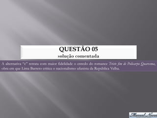 QUESTÃO 05
                                    solução comentada
A alternativa “c” retrata com maior fidelidade o enredo do romance Triste fim de Policarpo Quaresma,
obra em que Lima Barreto critica o nacionalismo ufanista da República Velha.
 