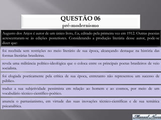QUESTÃO 06
                                      pré-modernismo
Augusto dos Anjos é autor de um único livro, Eu, editado pela primeira vez em 1912. Outras poesias
acrescentaram-se às edições posteriores. Considerando a produção literária desse autor, pode-se
dizer que:
foi recebida sem restrições no meio literário de sua época, alcançando destaque na história das
formas literárias brasileiras.
revela uma militância político-ideológica que o coloca entre os principais poetas brasileiros de veio
socialista.
foi elogiada poeticamente pela crítica de sua época, entretanto não representou um sucesso de
público.
traduz a sua subjetividade pessimista em relação ao homem e ao cosmos, por meio de um
vocabulário técnico-científico-poético.
anuncia o parnasianismo, em virtude das suas inovações técnico-científicas e de sua temática
psicanalítica.
 