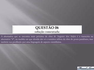 QUESTÃO 06
                                    solução comentada
A alternativa que se encontra mais próxima da obra de Augusto dos Anjos é a transcrita na
alternativa “d”, na medida em que aborda não só a temática niilista da obra do poeta paraibano, mas
também sua predileção por uma linguagem de aspecto cientificista.
 