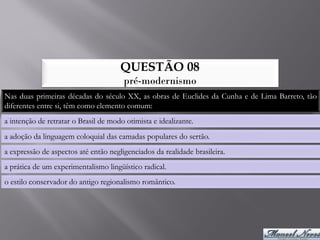 QUESTÃO 08
                                       pré-modernismo
Nas duas primeiras décadas do século XX, as obras de Euclides da Cunha e de Lima Barreto, tão
diferentes entre si, têm como elemento comum:
a intenção de retratar o Brasil de modo otimista e idealizante.
a adoção da linguagem coloquial das camadas populares do sertão.
a expressão de aspectos até então negligenciados da realidade brasileira.
a prática de um experimentalismo lingüístico radical.
o estilo conservador do antigo regionalismo romântico.
 