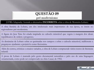 QUESTÃO 09
                                      pré-modernismo
     (UFRS-Adaptada) Assinale a alternativa INCORRETA sobre a obra de Monteiro Lobato:
A obra literária de Lobato, um dos intelectuais mais importantes de sua época, se insere no
regionalismo pré-modernista.
A figura do Jeca Tatu foi criada inspirada no caboclo miserável que vegeta à margem dos ideais
republicanos de ordem e progresso.
As denúncias de Lobato sobre as queimadas nos campos e sobre o caboclo miserável, indiferente e
preguiçoso ajudaram a projetá-lo como ficcionista.
Além de contos, crônicas e ensaios variados, a obra de Lobato compreende vários textos de literatura
infantil.
A prosa de Lobato é marcada pelo gosto documental naturalista e pelo uso de uma linguagem
ornamentada, como pode ser comprovado na obra Canaã, de 1902.
 