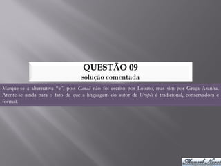 QUESTÃO 09
                                  solução comentada
Marque-se a alternativa “e”, pois Canaã não foi escrito por Lobato, mas sim por Graça Aranha.
Atente-se ainda para o fato de que a linguagem do autor de Urupês é tradicional, conservadora e
formal.
 