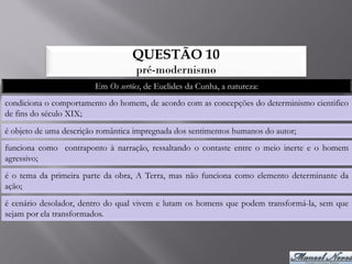 QUESTÃO 10
                                    pré-modernismo
                        Em Os sertões, de Euclides da Cunha, a natureza:
condiciona o comportamento do homem, de acordo com as concepções do determinismo cientifico
de fins do século XIX;
é objeto de uma descrição romântica impregnada dos sentimentos humanos do autor;
funciona como contraponto à narração, ressaltando o contaste entre o meio inerte e o homem
agressivo;
é o tema da primeira parte da obra, A Terra, mas não funciona como elemento determinante da
ação;
é cenário desolador, dentro do qual vivem e lutam os homens que podem transformá-la, sem que
sejam por ela transformados.
 