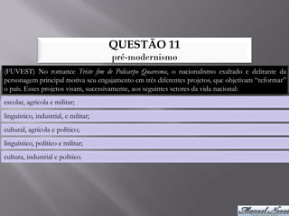 QUESTÃO 11
                                      pré-modernismo
(FUVEST) No romance Triste fim de Policarpo Quaresma, o nacionalismo exaltado e delirante da
personagem principal motiva seu engajamento em três diferentes projetos, que objetivam “reformar”
o país. Esses projetos visam, sucessivamente, aos seguintes setores da vida nacional:
escolar, agrícola e militar;
linguístico, industrial, e militar;
cultural, agrícola e político;
linguístico, político e militar;
cultura, industrial e político.
 