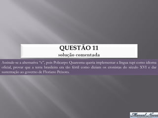 QUESTÃO 11
                                    solução comentada
Assinale-se a alternativa “c”, pois Policarpo Quaresma queria implementar a língua tupi como idioma
oficial, provar que a terra brasileira era tão fértil como diziam os cronistas do século XVI e dar
sustentação ao governo de Floriano Peixoto.
 
