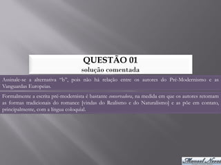 QUESTÃO 01
                                   solução comentada
Assinale-se a alternativa “b”, pois não há relação entre os autores do Pré-Modernismo e as
Vanguardas Europeias.
Formalmente a escrita pré-modernista é bastante conservadora, na medida em que os autores retomam
as formas tradicionais do romance [vindas do Realismo e do Naturalismo] e as põe em contato,
principalmente, com a língua coloquial.
 