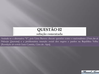 QUESTÃO 02
                                    solução comentada
Assinale-se a alternativa “b”, pois Lima Barreto discute questões como o nacionalismo [Triste fim de
Policarpo Quaresma] e a problemática inserção social dos negros e pardos na República Velha
[Recordações do escrivão Isaías Caminha, Clara dos Anjos].
 