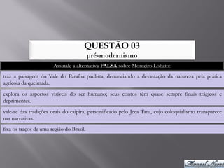 QUESTÃO 03
                                          pré-modernismo
                       Assinale a alternativa FALSA sobre Monteiro Lobato:
traz a paisagem do Vale do Paraíba paulista, denunciando a devastação da natureza pela prática
agrícola da queimada.
explora os aspectos visíveis do ser humano; seus contos têm quase sempre finais trágicos e
deprimentes.
vale-se das tradições orais do caipira, personificado pelo Jeca Tatu, cujo coloquialismo transparece
nas narrativas.
fixa os traços de uma região do Brasil.
 