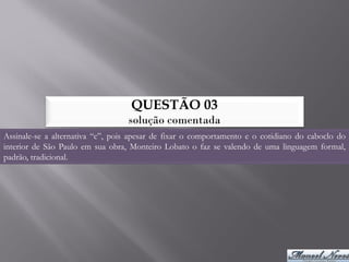 QUESTÃO 03
                                  solução comentada
Assinale-se a alternativa “c”, pois apesar de fixar o comportamento e o cotidiano do caboclo do
interior de São Paulo em sua obra, Monteiro Lobato o faz se valendo de uma linguagem formal,
padrão, tradicional.
 