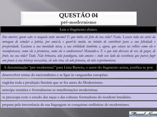 QUESTÃO 04
                                          pré-modernismo
                                          Leia o fragmento abaixo.
Iria morrer, quem sabe se naquela noite mesmo? E que tinha ele feito de sua vida? Nada. Levara toda ela atrás da
miragem de estudar a pátria, por amá-la e querê-la muito, no intuito de contribuir para a sua felicidade e
prosperidade. Gastara a sua mocidade nisso, a sua virilidade também; e, agora, que estava na velhice como ela o
recompensava, como ela o premiava, como ela o condecorava? Matando-o. E o que não deixara de ver, de gozar, de
fruir, na sua vida? Tudo. Não brincara, não pandegara, não amara – todo esse lado da existência que parece fugir
um pouco à sua tristeza necessária, ele não vira, ele não provara, ele não experimentara.
 A denominação “pré-modernista” para Lima Barreto, o autor do fragmento acima, justifica-se por:
desenvolver temas do nacionalismo e se ligar às vanguardas européias.
engloba toda a produção literária que se fez antes do Modernismo.
antecipa temática e formalmente as manifestações modernistas.
se preocupa com o estudo das raças e das culturas formadoras do nordeste brasileiro.
prepara pela irreverência de sua linguagem as conquistas estilísticas do modernismo.
 