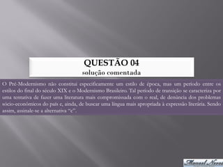 QUESTÃO 04
                                    solução comentada
O Pré-Modernismo não constitui especificamente um estilo de época, mas um período entre os
estilos do final do século XIX e o Modernismo Brasileiro. Tal período de transição se caracteriza por
uma tentativa de fazer uma literatura mais compromissada com o real, de denúncia dos problemas
sócio-econômicos do país e, ainda, de buscar uma língua mais apropriada à expressão literária. Sendo
assim, assinale-se a alternativa “c”.
 