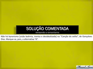 SOLUÇÃO COMENTADA
                                  revisando o romantismo
Não há byronismo [visão boêmia, ironica e desidealizada] na “Canção do exílio”, de Gonçalves
Dias. Marque-se, pois, a alternativa “d”.
 