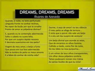 DREAMS, DREAMS, DREAMS
                             Álvares de Azevedo
Quando, à noite, no leito perfumado
Lânguida fronte no sonhar reclinas,
No vapor da ilusão por que te orvalha   Dorme, ó anjo de amor! no teu silêncio
Pranto de amor as pálpebras divinas?    O meu peito se afoga de ternura...
E, quando eu te contemplo adormecida    E sinto que o porvir não vale um beijo
Solto o cabelo no suave leito,          E o céu um teu suspiro de ventura!
Por que um suspiro tépido ressona       Um beijo divinal que acende as veias,
E desmaia suavíssimo em teu peito?      Que de encantos os olhos ilumina,
Virgem do meu amor, o beijo a furto     Colhido a medo, como flor da noite,
Que pouso em tua face adormecida        Do teu lábio na rosa purpurina...
Não te lembra do peito os meus amores   E um volver de teus olhos transparentes,
E a febre do sonhar de minha vida?      Um olhar dessa pálpebra sombria
                                        Talvez pudessem reviver-me n’alma
                                        As santas ilusões de que eu vivia!
 