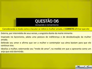 QUESTÃO 06
                                    revisando o romantismo
 Considerando o modo como o locutor se refere à mulher amada, é CORRETO afirmar que ele:
Externa, por intermédio de seus versos, a angústia diante da morte iminente.
Inspirado no byronismo, adota uma postura de indiferença e de desidealização da mulher
amada.
Defende seu amor e afirma que ver a mulher e contemplar sua alma bastam para que ele
continue vivo.
Idealiza a mulher, externando seu “medo de amar”, na medida em que a apresenta como um
anjo que está dormindo.
 