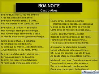 BOA NOITE
                                           Castro Alves
Boa-Noite, Maria! Eu vou-me embora.
A lua nas janelas bate em cheio.
Boa-noite, Maria! É tarde... é tarde...           É noite ainda! Brilha na cambraia
Não me apertes assim contra teu seio.             — Desmanchado o roupão, a espádua nua —
Boa-noite!... E tu dizes — Boa-noite.             O globo de teu peito entre os arminhos
Mas não digas assim por entre beijos...           Como entre as névoas se balouça a lua...
Mas não mo digas descobrindo o peito,             É noite, pois! Durmamos, Julieta!
— Mar de amor onde vagam meus desejos.            Recende a alcova ao trescalar das flores,
Julieta do céu! Ouve... a calhandra               Fechemos sobre nós estas cortinas...
Já rumoreja o canto da matina.                    — São as asas de arcanjo dos amores.
Tu dizes que eu menti?... pois foi mentira...     A frouxa luz da alabastrina lâmpada
... Quem cantou foi teu hálito, divina!           Lambe voluptuosa os teus contornos...
Se a estrela-d’alva os derradeiros raios          Oh! Deixa-me aquecer teus pés divinos
Derrama nos jardins do Capuleto,                  Ao doudo afago de meus lábios mornos.
Eu direi, me esquecendo d’alvorada:               Mulher do meu ‘mor! Quando aos meus beijos
“É noite ainda em teu cabelo preto...”            Treme tua alma, como a lira ao vento,
                                                  Das teclas de teu seio que harmonias,
                                                  Que escalas de suspiros, bebo atento!
 