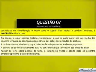 QUESTÃO 07
                                   revisando o romantismo
Levando-se em consideração o modo como o sujeito lírico aborda a temática amorosa, é
INCORRETO afirmar que:
No poema, o amor aparece tratado eroticamente, o que se pode notar por intermédio das
imagens sensuais, da construção do cenário e das ações que o locutor diz praticar.
A mulher aparece idealizada, o que reforça o fato de pertencer às classes populares.
A postura do eu-lírico é altamente ativa na cena erótica que se constrói aos olhos do leitor.
Apesar do forte apelo poético do texto, o tratamento franco e aberto dado ao encontro
amoroso aproxima o texto do Realismo.
 