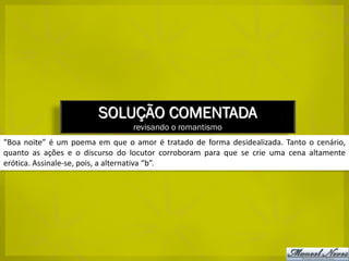 SOLUÇÃO COMENTADA
                                 revisando o romantismo
“Boa noite” é um poema em que o amor é tratado de forma desidealizada. Tanto o cenário,
quanto as ações e o discurso do locutor corroboram para que se crie uma cena altamente
erótica. Assinale-se, pois, a alternativa “b”.
 
