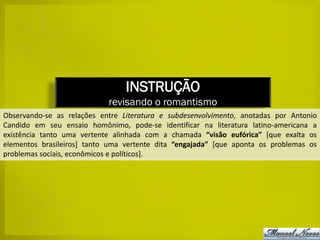 INSTRUÇÃO
                            revisando o romantismo
Observando-se as relações entre Literatura e subdesenvolvimento, anotadas por Antonio
Candido em seu ensaio homônimo, pode-se identificar na literatura latino-americana a
existência tanto uma vertente alinhada com a chamada “visão eufórica” [que exalta os
elementos brasileiros] tanto uma vertente dita “engajada” [que aponta os problemas os
problemas sociais, econômicos e políticos].
 