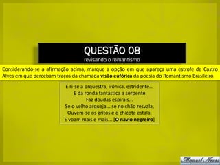 QUESTÃO 08
                                  revisando o romantismo
Considerando-se a afirmação acima, marque a opção em que apareça uma estrofe de Castro
Alves em que percebam traços da chamada visão eufórica da poesia do Romantismo Brasileiro.
                         E ri-se a orquestra, irônica, estridente...
                              E da ronda fantástica a serpente
                                    Faz doudas espirais...
                         Se o velho arqueja... se no chão resvala,
                          Ouvem-se os gritos e o chicote estala.
                         E voam mais e mais... [O navio negreiro]
 