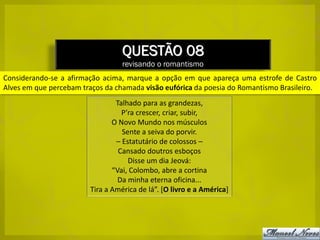 QUESTÃO 08
                                  revisando o romantismo
Considerando-se a afirmação acima, marque a opção em que apareça uma estrofe de Castro
Alves em que percebam traços da chamada visão eufórica da poesia do Romantismo Brasileiro.
                                Talhado para as grandezas,
                                  P’ra crescer, criar, subir,
                               O Novo Mundo nos músculos
                                  Sente a seiva do porvir.
                                – Estatutário de colossos –
                                 Cansado doutros esboços
                                    Disse um dia Jeová:
                               “Vai, Colombo, abre a cortina
                                 Da minha eterna oficina...
                        Tira a América de lá”. [O livro e a América]
 