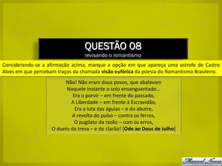 QUESTÃO 08
                                  revisando o romantismo
Considerando-se a afirmação acima, marque a opção em que apareça uma estrofe de Castro
Alves em que percebam traços da chamada visão eufórica da poesia do Romantismo Brasileiro.
                          Não! Não eram dous povos, que abalavam
                          Naquele instante o solo ensanguentado...
                             Era o porvir – em frente do passado,
                            A Liberdade – em frente à Escravidão,
                              Era a luta das águias – e do abutre,
                             A revolta do pulso – contra os ferros,
                              O pugilato da razão – com os erros,
                    O duelo da treva – e do clarão! [Ode ao Dous de Julho]
 