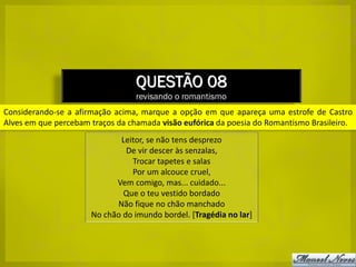 QUESTÃO 08
                                  revisando o romantismo
Considerando-se a afirmação acima, marque a opção em que apareça uma estrofe de Castro
Alves em que percebam traços da chamada visão eufórica da poesia do Romantismo Brasileiro.
                             Leitor, se não tens desprezo
                               De vir descer às senzalas,
                                Trocar tapetes e salas
                                Por um alcouce cruel,
                            Vem comigo, mas... cuidado...
                              Que o teu vestido bordado
                            Não fique no chão manchado
                      No chão do imundo bordel. [Tragédia no lar]
 