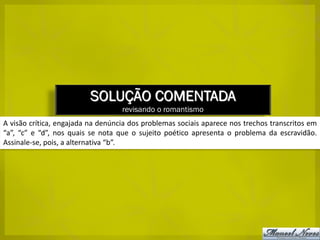 SOLUÇÃO COMENTADA
                                   revisando o romantismo
A visão crítica, engajada na denúncia dos problemas sociais aparece nos trechos transcritos em
“a”, “c” e “d”, nos quais se nota que o sujeito poético apresenta o problema da escravidão.
Assinale-se, pois, a alternativa “b”.
 