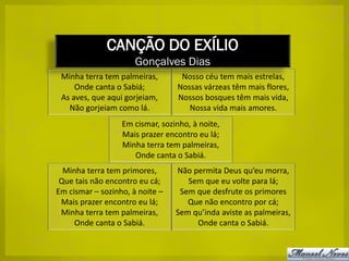 CANÇÃO DO EXÍLIO
                      Gonçalves Dias
 Minha terra tem palmeiras,       Nosso céu tem mais estrelas,
     Onde canta o Sabiá;         Nossas várzeas têm mais flores,
 As aves, que aqui gorjeiam,     Nossos bosques têm mais vida,
   Não gorjeiam como lá.            Nossa vida mais amores.
                  Em cismar, sozinho, à noite,
                  Mais prazer encontro eu lá;
                  Minha terra tem palmeiras,
                     Onde canta o Sabiá.
  Minha terra tem primores,      Não permita Deus qu’eu morra,
 Que tais não encontro eu cá;       Sem que eu volte para lá;
Em cismar – sozinho, à noite –    Sem que desfrute os primores
 Mais prazer encontro eu lá;        Que não encontro por cá;
 Minha terra tem palmeiras,      Sem qu’inda aviste as palmeiras,
     Onde canta o Sabiá.              Onde canta o Sabiá.
 