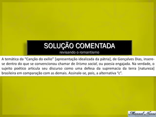 SOLUÇÃO COMENTADA
                                    revisando o romantismo
A temática da “Canção do exílio” [apresentação idealizada da pátria], de Gonçalves Dias, insere-
se dentro do que se convencionou chamar de lirismo social, ou poesia engajada. Na verdade, o
sujeito poético articula seu discurso como uma defesa da supremacia da terra [natureza]
brasileira em comparação com as demais. Assinale-se, pois, a alternativa “c”.
 