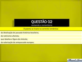 QUESTÃO 02
                                      revisando o romantismo
                             O poema se insere na corrente romântica:
da idealização do passado histórico brasileiro;
do nativismo ufanista;
que idealiza a figura do silvícola;
da valorização do antepassado europeu.
 