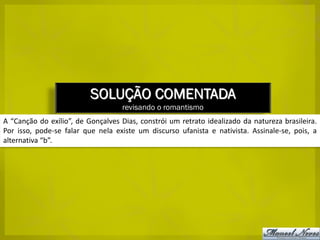 SOLUÇÃO COMENTADA
                                    revisando o romantismo
A “Canção do exílio”, de Gonçalves Dias, constrói um retrato idealizado da natureza brasileira.
Por isso, pode-se falar que nela existe um discurso ufanista e nativista. Assinale-se, pois, a
alternativa “b”.
 