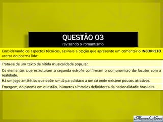 QUESTÃO 03
                                    revisando o romantismo
Considerando os aspectos técnicos, assinale a opção que apresente um comentário INCORRETO
acerca do poema lido:
Trata-se de um texto de nítida musicalidade popular.
Os elementos que estruturam a segunda estrofe confirmam o compromisso do locutor com a
realidade.
Há um jogo antitético que opõe um lá paradisíaco a um cá onde existem poucos atrativos.
Emergem, do poema em questão, inúmeros símbolos definidores da nacionalidade brasileira.
 