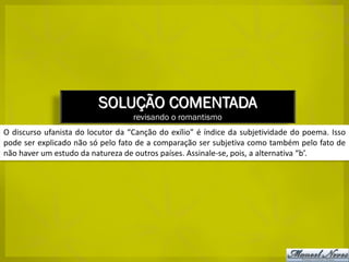 SOLUÇÃO COMENTADA
                                   revisando o romantismo
O discurso ufanista do locutor da “Canção do exílio” é índice da subjetividade do poema. Isso
pode ser explicado não só pelo fato de a comparação ser subjetiva como também pelo fato de
não haver um estudo da natureza de outros países. Assinale-se, pois, a alternativa “b’.
 