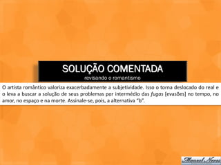 SOLUÇÃO COMENTADA
                                   revisando o romantismo
O artista romântico valoriza exacerbadamente a subjetividade. Isso o torna deslocado do real e
o leva a buscar a solução de seus problemas por intermédio das fugas [evasões] no tempo, no
amor, no espaço e na morte. Assinale-se, pois, a alternativa “b”.
 