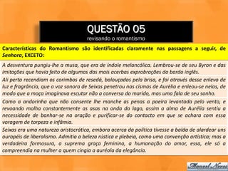 QUESTÃO 05
                                    revisando o romantismo
Características do Romantismo são identificadas claramente nas passagens a seguir, de
Senhora, EXCETO:
A desventura pungiu-lhe a musa, que era de índole melancólica. Lembrou-se de seu Byron e das
imitações que havia feito de algumas das mais acerbas exprobrações do bardo inglês.
Ali perto recendiam os corimbos de resedá, balouçados pela brisa, e foi através desse enlevo de
luz e fragrância, que a voz sonora de Seixas penetrou nas cismas de Aurélia e enleou-se nelas, de
modo que a moça imaginava escutar não a conversa do marido, mas uma fala de seu sonho.
Como a andorinha que não consente lhe manche as penas a poeira levantada pelo vento, e
revoando molha constantemente as asas na onda do lago, assim a alma de Aurélia sentiu a
necessidade de banhar-se na oração e purificar-se do contacto em que se achara com essa
voragem de torpeza e infâmia.
Seixas era uma natureza aristocrática, embora acerca da política tivesse a balda de alardear uns
ouropéis de liberalismo. Admitia a beleza rústica e plebeia, como uma convenção artística; mas a
verdadeira formosura, a suprema graça feminina, a humanação do amor, essa, ele só a
compreendia na mulher a quem cingia a auréola da elegância.
 
