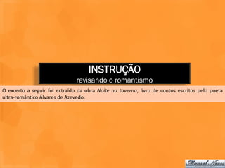INSTRUÇÃO
                               revisando o romantismo
O excerto a seguir foi extraído da obra Noite na taverna, livro de contos escritos pelo poeta
ultra-romântico Álvares de Azevedo.
 
