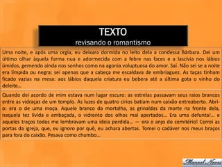 TEXTO
                               revisando o romantismo
Uma noite, e após uma orgia, eu deixara dormida no leito dela a condessa Bárbara. Dei um
último olhar àquela forma nua e adormecida com a febre nas faces e a lascívia nos lábios
úmidos, gemendo ainda nos sonhos como na agonia voluptuosa do amor. Saí. Não sei se a noite
era límpida ou negra; sei apenas que a cabeça me escaldava de embriaguez. As taças tinham
ficado vazias na mesa: aos lábios daquela criatura eu bebera até a última gota o vinho do
deleite…
Quando dei acordo de mim estava num lugar escuro: as estrelas passavam seus raios brancos
entre as vidraças de um templo. As luzes de quatro círios batiam num caixão entreaberto. Abri-
o: era o de uma moça. Aquele branco da mortalha, as grinaldas da morte na fronte dela,
naquela tez lívida e embaçada, o vidrento dos olhos mal apertados… Era uma defunta!… e
aqueles traços todos me lembravam uma ideia perdida… — era o anjo do cemitério! Cerrei as
portas da igreja, que, eu ignoro por quê, eu achara abertas. Tomei o cadáver nos meus braços
para fora do caixão. Pesava como chumbo…
 