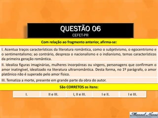 QUESTÃO 06
                                                CEFET-PR
                        Com relação ao fragmento anterior, afirma-se:
I. Acentua traços característicos da literatura romântica, como o subjetivismo, o egocentrismo e
o sentimentalismo; ao contrário, despreza o nacionalismo e o indianismo, temas característicos
da primeira geração romântica.
II. Idealiza figuras imaginárias, mulheres incorpóreas ou virgens, personagens que confirmam o
amor inatingível, idealizado na literatura ultrarromântica. Desta forma, no 1º parágrafo, o amor
platônico não é superado pelo amor físico.
III. Tematiza a morte, presente em grande parte da obra do autor.
                                         São CORRETOS os itens:
              I.             II e III.          I, II e III.      I e II.     I e III.
 