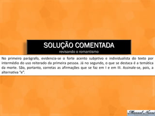 SOLUÇÃO COMENTADA
                                   revisando o romantismo
No primeiro parágrafo, evidencia-se o forte acento subjetivo e individualista do texto por
intermédio do uso reiterado da primeira pessoa. Já no segundo, o que se destaca é a temática
da morte. São, portanto, corretas as afirmações que se faz em I e em III. Assinale-se, pois, a
alternativa “e”.
 