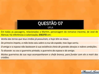 QUESTÃO 07
                                              UFLA
Em todas as passagens, relacionadas a Martim, personagem do romance Iracema, de José de
Alencar, há referências à colonização, EXCETO em:
Venho das terras que teus irmãos já possuíram, e hoje têm os meus.
De primeiro ímpeto, a mão lesta caiu sobre a cruz da espada; mas logo sorriu.
O amigo e a esposa não bastavam à sua existência cheia de grandes desejos e nobres ambições.
Tu disseste: eu sou o guerreiro pintado; o guerreiro da esposa e do amigo.
Muitos guerreiros da sua raça acompanharam o chefe branco, para fundar com ele a mairi dos
cristãos.
 