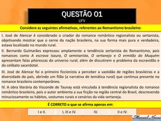 QUESTÃO 01
                                                       UFV
           Considere as seguintes afirmativas, referentes ao Romantismo brasileiro:
I. José de Alencar é considerado o criador do romance romântico regionalista ou sertanista,
objetivando mostrar que o cerne da nação brasileira, na sua forma mais pura e verdadeira,
estava localizado no mundo rural.
II. Bernardo Guimarães expressou amplamente a tendência sertanista do Romantismo, pois
romances como A escrava Isaura, O seminarista, O sertanejo e O ermitão do Muquém
apresentam falas pitorescas do universo rural, além de discutirem o problema da escravidão e
do celibato sacerdotal.
III. José de Alencar foi o primeiro ficcionista a perceber a vastidão de regiões brasileiras e a
diversidade do país, abrindo um filão (a narrativa de temática rural) que continua presente no
romance brasileiro contemporâneo.
IV. A obra literária do Visconde de Taunay está vinculada à tendência regionalista do romance
romântico brasileiro, pois o autor ambienta a sua ficção na região central do Brasil, descrevendo
minuciosamente os hábitos, costumes rurais e cenários da vida sertaneja.
                                É CORRETO o que se afirma apenas em:
                      I e II.           I, III e IV.         IV.       II e IV.
 