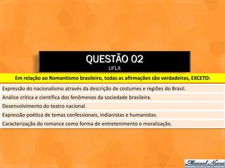 QUESTÃO 02
                                               UFLA
     Em relação ao Romantismo brasileiro, todas as afirmações são verdadeiras, EXCETO:
Expressão do nacionalismo através da descrição de costumes e regiões do Brasil.
Análise crítica e científica dos fenômenos da sociedade brasileira.
Desenvolvimento do teatro nacional.
Expressão poética de temas confessionais, indianistas e humanistas.
Caracterização do romance como forma de entretenimento e moralização.
 