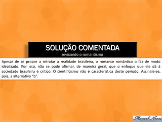 SOLUÇÃO COMENTADA
                                    revisando o romantismo
Apesar de se propor a retratar a realidade brasileira, o romance romântico o faz de modo
idealizado. Por isso, não se pode afirmar, de maneira geral, que o enfoque que ele dá à
sociedade brasileira é crítico. O cientificismo não é característica deste período. Assinale-se,
pois, a alternativa “b”.
 