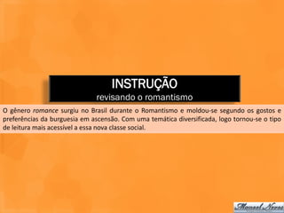 INSTRUÇÃO
                              revisando o romantismo
O gênero romance surgiu no Brasil durante o Romantismo e moldou-se segundo os gostos e
preferências da burguesia em ascensão. Com uma temática diversificada, logo tornou-se o tipo
de leitura mais acessível a essa nova classe social.
 